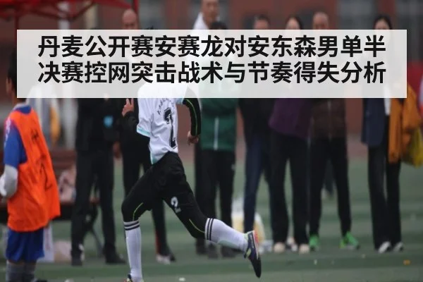 丹麦公开赛安赛龙对安东森男单半决赛控网突击战术与节奏得失分析